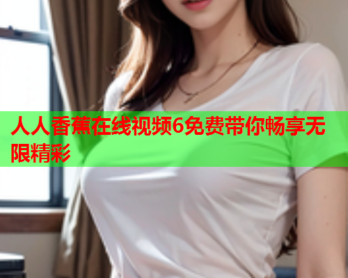 人人香蕉在线视频6免费带你畅享无限精彩  第2张
