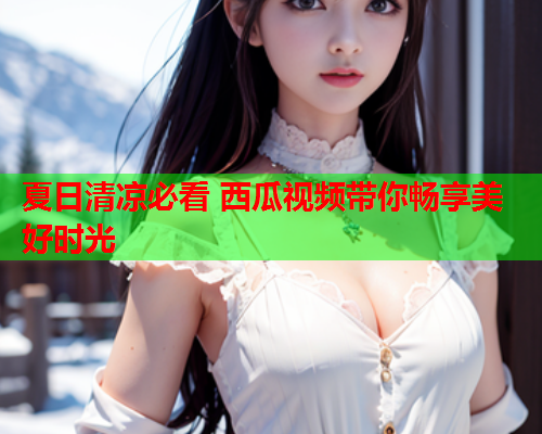 夏日清凉必看 西瓜视频带你畅享美好时光  第1张