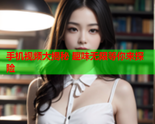 手机视频大揭秘 趣味无限等你来探险  第1张