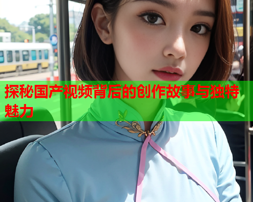 探秘国产视频背后的创作故事与独特魅力  第2张