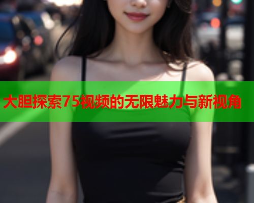 大胆探索75视频的无限魅力与新视角  第2张