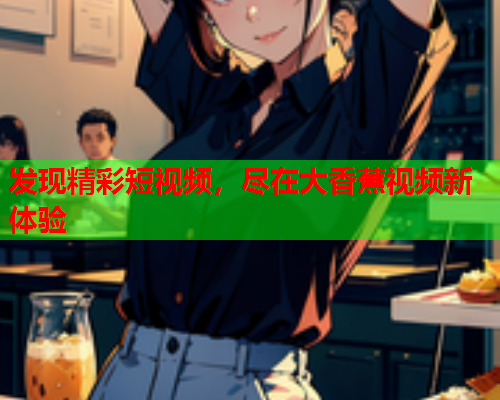 发现精彩短视频，尽在大香蕉视频新体验  第1张