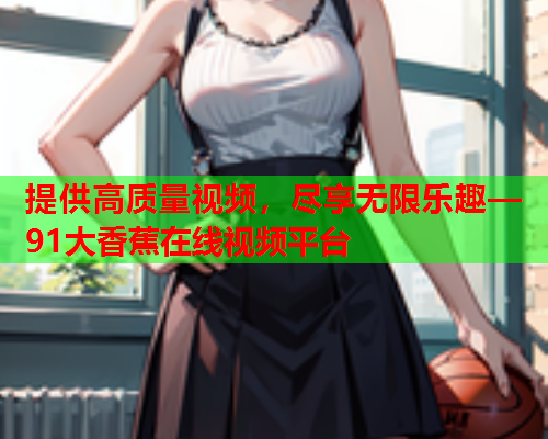 提供高质量视频，尽享无限乐趣—91大香蕉在线视频平台  第1张