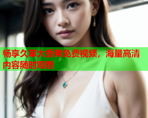 畅享久草大香蕉免费视频，海量高清内容随时观看  第1张