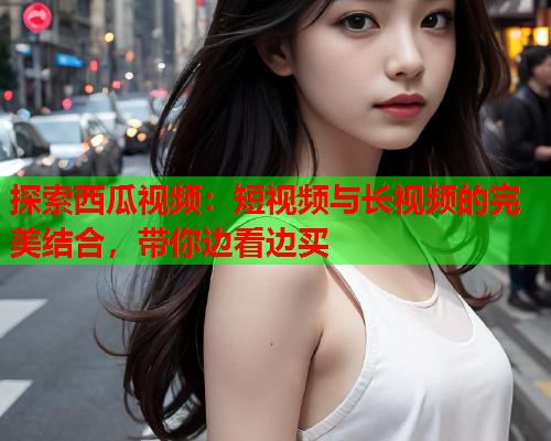 探索西瓜视频:短视频与长视频的完美结合,带你边看边买 第1张 探索西瓜视频:短视频与长视频的完美结合,带你边看边买 第1张