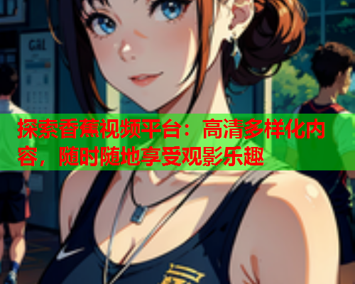 探索香蕉视频平台：高清多样化内容，随时随地享受观影乐趣  第1张